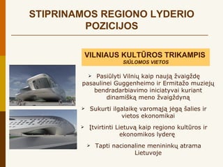 STIPRINAMOS REGIONO LYDERIO
         POZICIJOS

            VILNIAUS KULTŪROS TRIKAMPIS
                         SIŪLOMOS VIETOS

            Pasiūlyti Vilnių kaip naują žvaigždę
        pasaulinei Guggenheimo ir Ermitažo muziejų
            bendradarbiavimo iniciatyvai kuriant
                dinamišką meno žvaigždyną
            Sukurti ilgalaikę varomąją jėgą šalies ir
                        vietos ekonomikai
            Įtvirtinti Lietuvą kaip regiono kultūros ir
                          ekonomikos lyderę
               Tapti nacionaline menininkų atrama
                             Lietuvoje
 