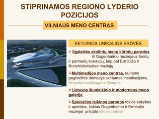 STIPRINAMOS REGIONO LYDERIO
         POZICIJOS
     VILNIAUS MENO CENTRAS


               KETURIOS UNIKALIOS ERDVĖS
             Ilgalaikės skolintų meno kūrinių parodos
                           iš Gugenhaimo muziejaus fondų
            ir partnerių kolekcijų, taip pat Ermitažo ir
            Kunshistorisches muziejų
            Multimedijos meno centras, kuriame
            pagrindinis dėmesys skiriamas instaliacijoms,
            filmuotai medžiagai ir filmams
            Lietuvos šiuolaikinio ir modernaus meno
            galerija
            Specialios laikinos parodos tokios kokybės
            ir apimties, kokias Gugenhaimo ir Ermitažo
            muziejai pristato kitose vietose
 
