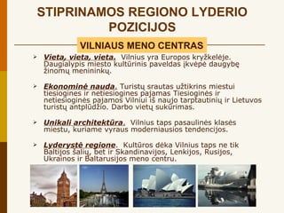 STIPRINAMOS REGIONO LYDERIO
         POZICIJOS
              VILNIAUS MENO CENTRAS
   Vieta, vieta, vieta. Vilnius yra Europos kryžkelėje.
    Daugialypis miesto kultūrinis paveldas įkvėpė daugybę
    žinomų menininkų.

   Ekonominė nauda. Turistų srautas užtikrins miestui
    tiesiogines ir netiesiogines pajamas Tiesioginės ir
    netiesioginės pajamos Vilniui iš naujo tarptautinių ir Lietuvos
    turistų antplūdžio. Darbo vietų sukūrimas.

   Unikali architektūra. Vilnius taps pasaulinės klasės
    miestu, kuriame vyraus moderniausios tendencijos.

   Lyderystė regione. Kultūros dėka Vilnius taps ne tik
    Baltijos šalių, bet ir Skandinavijos, Lenkijos, Rusijos,
    Ukrainos ir Baltarusijos meno centru.
 