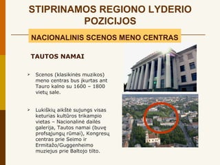 STIPRINAMOS REGIONO LYDERIO
         POZICIJOS
    NACIONALINIS SCENOS MENO CENTRAS

    TAUTOS NAMAI

    Scenos (klasikinės muzikos)
     meno centras bus įkurtas ant
     Tauro kalno su 1600 – 1800
     vietų sale.


    Lukiškių aikštė sujungs visas
     keturias kultūros trikampio
     vietas – Nacionalinė dailės
     galerija, Tautos namai (buvę
     profsąjungų rūmai), Kongresų
     centras prie Seimo ir
     Ermitažo/Guggenheimo
     muziejus prie Baltojo tilto.
 