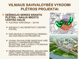VILNIAUS SAVIVALDYBĖS VYKDOMI
              PLĖTROS PROJEKTAI
   DEŠINIOJO NERIES KRANTO
    PLĖTRA – NAUJA MIESTO
    CENTRO DALIS                                Centro
       PLĖTROS TERITORIJA – 120 HA             plėtra


       450 MLN LT JAU INVESTUOT Į CENTRO
        PLĖTRĄ

       DAR 450 MLN LT INVESTICIJŲ TIKIMASI Į
        JAU SUPLANUOTUS PROJEKTUS

       VILNIAU SAVIVALDYBĖ INVESTAVO VIRŠ
        40 MLN LT Į INFRASTRUKTŪROS
        IŠVYSTYMĄ. DAR 110 MLN LT PLANUOJA
        INVESTUOTI IKI 2009 M.

       DIDŽIAUSIAS PROJEKTAS– NAUJAS 2500
        VIETŲ TARPTAUTINIŲ KONFERENCIJŲ
        CENTRAS IR NAUJAS MIESTO PARKAS
 