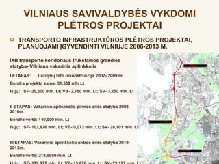 VILNIAUS SAVIVALDYBĖS VYKDOMI
             PLĖTROS PROJEKTAI
   TRANSPORTO INFRASTRUKTŪROS PLĖTROS PROJEKTAI,
    PLANUOJAMI ĮGYVENDINTI VILNIUJE 2006-2013 M.

IXB transporto koridoriaus trūkstamos grandies
statyba- Vilniaus vakarinis aplinkkelis
I ETAPAS:     Lazdynų tilto rekonstrukcija 2007- 2009 m.
Bendra projekto kaina: 31,500 mln Lt
Iš jų: SF- 25,500 mln. Lt; VB- 2,750 mln. Lt; SV- 3,250 mln. Lt


II ETAPAS: Vakarinio aplinkkelio pirmos eilės statyba 2008-
2010m.
Bendra vertė: 140,000 mln. Lt
Iš jų: SF- 102,826 mln. Lt; VB- 9,073 mln. Lt; SV- 28,101 mln. Lt


III ETAPAS: Vakarinio aplinkkelio antros eilės statyba 2010-
2013m.
Bendra vertė: 218,9950 mln. Lt
 