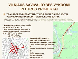 VILNIAUS SAVIVALDYBĖS VYKDOMI
             PLĖTROS PROJEKTAI
   TRANSPORTO INFRASTRUKTŪROS PLĖTROS PROJEKTAI,
    PLANUOJAMI ĮGYVENDINTI VILNIUJE 2006-2013 M.
  PROJEKTAI NUMATOMI FINANSUOTI IŠ EUROPOS REGIONINĖS PLĖTROS FONDŲ


UKMERGĖS- ATEITIES IR LASVĖS
PR. REKONSTRUKCIJA
Darbų pradžia- pabaiga: 2007- 2008 m
Bendra projekto kaina: 38,298 mln Lt
Iš jų: ERPF- 21,733 mln.Lt
       VB- 2,415 mln.Lt
       SV- 14,150 mln. Lt
                                   NEMENČINĖS PLENTO
                                   REKONSTRUKCIJA NUO
                                   KAIRĖNŲ G. IKI MIESTO RIBOS
                                   Darbų pradžia- pabaiga: 2008- 2010
                                   m
                                   Bendra projekto kaina:17,000 mln
                                   Lt
                                   Iš jų:
                                   ERPF- 9,000 mln.Lt
                                   VB- 3,000 mln.Lt
                                   SV- 5,000 mln. Lt
 