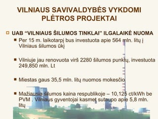 VILNIAUS SAVIVALDYBĖS VYKDOMI
              PLĖTROS PROJEKTAI
   UAB “VILNIAUS ŠILUMOS TINKLAI” ILGALAIKĖ NUOMA
      Per 15 m. laikotarpį bus investuota apie 564 mln. litų į
       Vilniaus šilumos ūkį

       Vilniuje jau renovuota virš 2280 šilumos punktų, investuota
        249,850 mln. Lt

       Miestas gaus 35,5 mln. litų nuomos mokesčio

       Mažiausia šilumos kaina respublikoje – 10,125 ct/kWh be
        PVM . Vilniaus gyventojai kasmet sutaupo apie 5,8 mln.
        litų
 