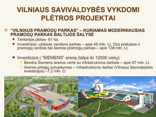 VILNIAUS SAVIVALDYBĖS VYKDOMI
              PLĖTROS PROJEKTAI
   “VILNIAUS PRAMOGŲ PARKAS” – KURIAMAS MODERNIAUSIAS
    PRAMOGŲ PARKAS BALTIJOS ŠALYSE
       Teritorijos plotas- 61 ha.
       Investicijos: uždaras vandens parkas – apie 45 mln. Lt, Ozo prekybos ir
        pramogų centras bei šeimos pramogų parkas – apie 138 mln. Lt.

       Investicijos į “SIEMENS” areną (talpa iki 12000 vietų):
            Bendra Siemens arenos vertė su infrastrukūros darbais – apie 67 mln. Lt
            Arenos prieigų sutvarkymas – infrastruktūros darbai (Vilniaus Savivaldybės
             investicijos) –7,2 mln. Lt
 