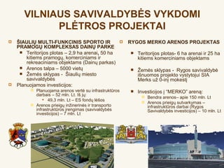 VILNIAUS SAVIVALDYBĖS VYKDOMI
             PLĖTROS PROJEKTAI
   ŠIAULIŲ MULTI-FUNKCINIS SPORTO IR                     RYGOS MERKO ARENOS PROJEKTAS
    PRAMOGŲ KOMPLEKSAS DAINŲ PARKE
      Teritorijos plotas – 2,9 ha arenai, 50 ha              Teritorijos plotas- 6 ha arenai ir 25 ha
        kitiems pramogų, komerciniams ir                       kitiems komerciniams objektams
        rekreaciniams objektams (Dainų parkas)
      Arenos talpa – 5000 vietų                              Žemės sklypas - Rygos savivaldybė
      Žemės sklypas - Šiaulių miesto                          išnuomos projekto vystytojui SIA
        savivaldybės                                           Merks už 0-inį mokestį
   Planuojamos investicijos:
             Planuojama arenos vertė su infrastruktūros      Investicijos į “MERKO” areną:
              darbais – 52 mln. Lt. Iš jų:                          Bendra arenos– apie 150 mln. Lt
                   49,3 mln. Lt – ES fondų lėšos                   Arenos prieigų sutvarkymas –
             Arenos prieigų inžinerinės ir transporto               infrastruktūros darbai (Rygos
              infrastruktūros įrengimas (savivaldybės                Savivaldybės investicijos) – 10 mln. Lt
              investicijos) – 7 mln. Lt
 