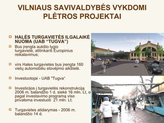 VILNIAUS SAVIVALDYBĖS VYKDOMI
           PLĖTROS PROJEKTAI

   HALĖS TURGAVIETĖS ILGALAIKĖ
    NUOMA (UAB “TUGVA”)
   Bus įrengta aukšto lygio
    turgavietė, atitinkanti Europinius
    reikalavimus; 

   virs Hales turgavietes bus įrengta 160
    vietų automobiliu stovėjimo aikštelė.

   Investuotojai - UAB "Tugva“

   Investicijos į turgavietės rekonstrukciją
    2006 m. balandžio 1 d. siekė 16 mln. Lt, o
    pagal investavimo programą viso
    privaloma investuoti  21 mln. Lt;

   Turgavietes atidarymas - 2006 m.
    balandžio 14 d.
 
