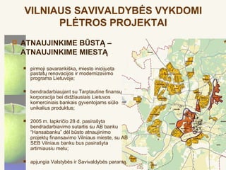 VILNIAUS SAVIVALDYBĖS VYKDOMI
          PLĖTROS PROJEKTAI
   ATNAUJINKIME BŪSTĄ –
    ATNAUJINKIME MIESTĄ
       pirmoji savarankiška, miesto inicijuota
        pastatų renovacijos ir modernizavimo
        programa Lietuvoje;

       bendradarbiaujant su Tarptautine finansų
        korporacija bei didžiausiais Lietuvos
        komerciniais bankais gyventojams siūlo
        unikalius produktus;

       2005 m. lapkričio 28 d. pasirašyta
        bendradarbiavimo sutartis su AB banku
        “Hansabanku” dėl būsto atnaujinimo
        projektų finansavimo Vilniaus mieste, su AB
        SEB Vilniaus banku bus pasirašyta
        artimiausiu metu;

       apjungia Valstybės ir Savivaldybės paramą.
 