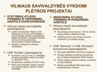 VILNIAUS SAVIVALDYBĖS VYKDOMI
               PLĖTROS PROJEKTAI
   STATYBINIŲ ATLIEKŲ                               MEDICININIŲ ATLIEKŲ
    PRIĖMIMO IR PERDIRBIMO                            PRIĖMIMO IR PERDIRBIMO
    AIKŠTELĖ KUPRIJONIŠKĖSE                           AIKŠTELĖ
   Vilniaus miesto savivaldybės                    Vilniaus miesto savivaldybės
    įsipareigojimai:                                 įsipareigojimai:
        Leido investuotojui sklype (1,54               Išnuomoja konsorciumui 1,35 ha žemės
         hektaras), kuris yra savivaldybės               sklypą atliekų aikštelei įrengti
         nuosavybėje, įrengti ir eksploatuoti
         atliekų perdirbimo aikštelę (sklypas
                                                        atleidžia įmonę nuo žemės nuomos
         nebuvo įmonei parduotas,                        mokesčio už suteiktą sklypą.
         išnuomotas ar kitaip suteiktas)
        Netaiko mokesčio už žemės
         naudojimą.                                 UAB “Senovės” ir UAB “Dormeka”
                                                     konsorciumo įsipareigojimai:
   UAB “Aviridis” įsipareigojimai:                     Parengia aikštelės techninius projektus
        Investavo virš 3,4 mln.Lt į aikštelės          Įrengia aikštelę su būtinais įrenginiais
         įrengimą (aikštelė veikia nuo 2003              (turi pradėti eksploatuoti 2005 metais)
         m. gegužės mėn.)                               Taikys atliekų priėmimo kainą, suderintą
        Eksploatuos aikštelę iki 2016 metų              su Savivaldybę
        Moka savivaldybės metinį mokestį               Mokės savivaldybei fiksuotą metinį
         nuo pajamų gautų vykdant veiklą                 eksploatacijos mokestį
         aikštelėje
 
