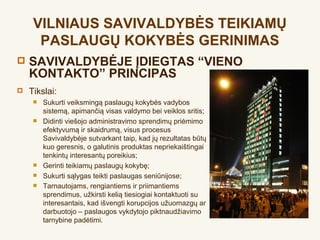 VILNIAUS SAVIVALDYBĖS TEIKIAMŲ
      PASLAUGŲ KOKYBĖS GERINIMAS
   SAVIVALDYBĖJE ĮDIEGTAS “VIENO
    KONTAKTO” PRINCIPAS
   Tikslai:
        Sukurti veiksmingą paslaugų kokybės vadybos
         sistemą, apimančią visas valdymo bei veiklos sritis;
        Didinti viešojo administravimo sprendimų priėmimo
         efektyvumą ir skaidrumą, visus procesus
         Savivaldybėje sutvarkant taip, kad jų rezultatas būtų
         kuo geresnis, o galutinis produktas nepriekaištingai
         tenkintų interesantų poreikius;
        Gerinti teikiamų paslaugų kokybę;
        Sukurti sąlygas teikti paslaugas seniūnijose;
        Tarnautojams, rengiantiems ir priimantiems
         sprendimus, užkirsti kelią tiesiogiai kontaktuoti su
         interesantais, kad išvengti korupcijos užuomazgų ar
         darbuotojo – paslaugos vykdytojo piktnaudžiavimo
         tarnybine padėtimi.
 
