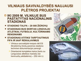 VILNIAUS SAVIVALDYBĖS NAUJAUSI
           PLĖTROS PROJEKTAI
   IKI 2009 M. VILNIUJE BUS
    PASTATYTAS NACIONALINIS
    STADIONAS
   STADIONO TALPA – 20 000 ŽIŪROVŲ
   STADIONAS BUS SKIRTAS LENGVAJAI
    ATLETIKAI, FUTBOLUI, KULTŪRINIAMS
    RENGINIAMS
   STADIONAS ATITIKS TARPTAUTINIUS
    FIFA IR IAAF REIKALAVIMUS
        Vilniaus savivaldybė kreipsis dėl ES
         Struktūrinių fondų paramos stadiono
         techninei dokumentacijai parengti
        Orientacinė komplekso kaina (kartu su
         Lengvosios atletikos maniežu bei
         treniruočių aikštelėmis) – 250 mln Lt.
 
