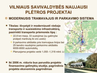 VILNIAUS SAVIVALDYBĖS NAUJAUSI
           PLĖTROS PROJEKTAI
   MODERNUSIS TRAMAVAJUS IR PARKAVIMO SISTEMA

   Tikslas: išvystyti ir modernizuoti viešojo
    transporto ir susisiekimo infrastruktūrą,
    pasirinkti transporto priemonės tipą :
        22,8 km trasa, 33 sustojimai (su galimybe
         pratęsti maršrutą iki oro uosto)
        9 parkavimo aikštelės prie tramvajaus linijos bei
         25 bendro naudojimo parkavimo aikštelės
         6000-8000 automobilių
        Planuojama projekto vertė 1,055 -1,318 mlrd. Lt



   Iki 2006 m. vidurio bus paruošta projekto
    finansavimo galimybių studija, pagrindinis
    projekto ekonominis pagrindimas
 