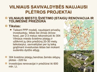 VILNIAUS SAVIVALDYBĖS NAUJAUSI
           PLĖTROS PROJEKTAI
   VILNIAUS MIESTO ŠVIETIMO ĮSTAIGŲ RENOVACIJA IR
    TOLIMESNĖ PRIEŽIŪRA
   Tikslas:
        Taikant PPP modelį, naudojant privačių
         investuotojų lėšas bei žinias (know-
         how), per 2-3 metus rekonstruoti iki 304
         Vilniaus miesto švietimo įstaigų ir
         užtikrinti jų ūkio priežiūrą 20-30 metų
         laikotarpiui, savivaldybei per tą laiką
         grąžinant investuotas lėšas bei mokant
         suderėto dydžio atlygį.

   304 švietimo įstaigų bendras žemės sklypų
    plotas - 228 ha
   Investicijos renovacijai ir priežiūrai iki 600
    mln. Lt.
 