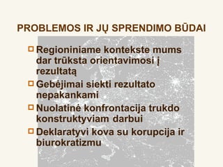 PROBLEMOS IR JŲ SPRENDIMO BŪDAI

  Regioniniame   kontekste mums
   dar trūksta orientavimosi į
   rezultatą
  Gebėjimai siekti rezultato
   nepakankami
  Nuolatinė konfrontacija trukdo
   konstruktyviam darbui
  Deklaratyvi kova su korupcija ir
   biurokratizmu
 
