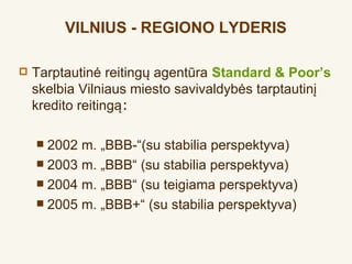 VILNIUS - REGIONO LYDERIS

   Tarptautinė reitingų agentūra Standard & Poor’s
    skelbia Vilniaus miesto savivaldybės tarptautinį
    kredito reitingą:

     2002 m. „BBB-“(su stabilia perspektyva)
     2003 m. „BBB“ (su stabilia perspektyva)
     2004 m. „BBB“ (su teigiama perspektyva)
     2005 m. „BBB+“ (su stabilia perspektyva)
 