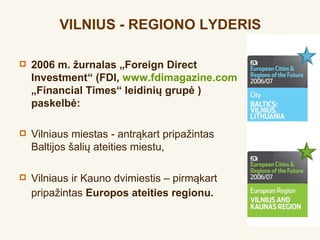 VILNIUS - REGIONO LYDERIS

   2006 m. žurnalas „Foreign Direct
    Investment“ (FDI, www.fdimagazine.com
    „Financial Times“ leidinių grupė )
    paskelbė:

   Vilniaus miestas - antrąkart pripažintas
    Baltijos šalių ateities miestu,

   Vilniaus ir Kauno dvimiestis – pirmąkart
    pripažintas Europos ateities regionu.
 