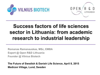 Success factors of life sciences
sector in Lithuania: from academic
research to industrial leadership
Romanas Ramanauskas, MSc, EMBA
Expert @ Open R&D Lithuania
Founder @ Vilnius Biotech
The Future of Swedish & Danish Life Science, April 8, 2015
Medicon Village, Lund, Sweden
 
