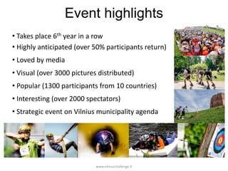 Event highlights
• Takes place 6th year in a row
• Highly anticipated (over 50% participants return)
• Loved by media
• Visual (over 3000 pictures distributed)
• Popular (1300 participants from 10 countries)
• Interesting (over 2000 spectators)
• Strategic event on Vilnius municipality agenda

www.vilniuschallenge.lt

 
