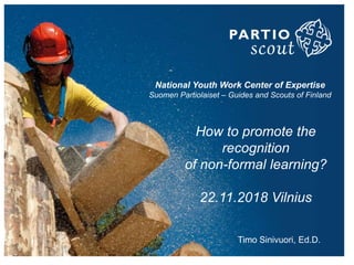 National Youth Work Center of Expertise
Suomen Partiolaiset – Guides and Scouts of Finland
How to promote the
recognition
of non-formal learning?
22.11.2018 Vilnius
Timo Sinivuori, Ed.D.
 