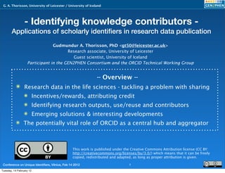 G. A. Thorisson, University of Leicester / University of Iceland




                 - Identifying knowledge contributors -
       Applications of scholarly identiﬁers in research data publication
                                Gudmundur A. Thorisson, PhD <gt50@leicester.ac.uk>
                                       Research associate, University of Leicester
                                          Guest scientist, University of Iceland
                   Participant in the GEN2PHEN Consortium and the ORCID Technical Working Group


                                                              -- Overview --
           ๏ Research data in the life sciences - tackling a problem with sharing
                 ๏ Incentives/rewards, attributing credit
                 ๏ Identifying research outputs, use/reuse and contributors
                 ๏ Emerging solutions & interesting developments
           ๏ The potentially vital role of ORCID as a central hub and aggregator



                                                 This work is published under the Creative Commons Attribution license (CC BY:
                                                 http://creativecommons.org/licenses/by/3.0/) which means that it can be freely
                                                 copied, redistributed and adapted, as long as proper attribution is given.

 Conference on Unique Identiﬁers, Vilnius, Feb 14 2012                           1
Tuesday, 14 February 12
 