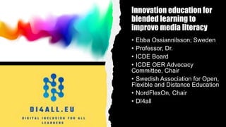 Innovation education for
blended learning to
improve media literacy
• Ebba Ossiannilsson; Sweden
• Professor, Dr.
• ICDE Board
• ICDE OER Advocacy
Committee, Chair
• Swedish Association for Open,
Flexible and Distance Education
• NordFlexOn, Chair
• DI4all
 