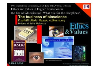 IAU International Conference, 25-26 June 2010, Vilnius, Lithuania
 Ethics and values in Higher Education in
 the Era of Globalisation: What role for the disciplines?
        The business of bioscience
        Dzulkifli Abdul Razak, vc@usm.my
        Universiti Sains Malaysia



                                                                                &Values



                                      http://thetechnologicalcitizen.com/

© DAR 2010                                                                  http://news.bbc.co.uk/1/hi/in_depth/sci_tech/760921.stm
                                                                                          http://www.nature.com/genomics/human/
 