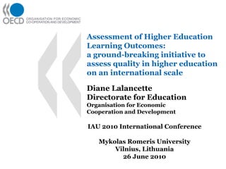 Assessment of Higher Education
Learning Outcomes:
a ground-breaking initiative to
assess quality in higher education
on an international scale

Diane Lalancette
Directorate for Education
Organisation for Economic
Cooperation and Development

IAU 2010 International Conference

   Mykolas Romeris University
       Vilnius, Lithuania
         26 June 2010
 