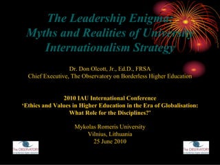 The Leadership Enigma:
 Myths and Realities of University
    Internationalism Strategy
                  Dr. Don Olcott, Jr., Ed.D., FRSA
  Chief Executive, The Observatory on Borderless Higher Education


               2010 IAU International Conference
‘Ethics and Values in Higher Education in the Era of Globalisation:
                 What Role for the Disciplines?’

                    Mykolas Romeris University
                        Vilnius, Lithuania
                          25 June 2010
 