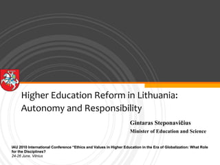 Higher Education Reform in Lithuania: 
     Autonomy and Responsibility
                                                                  Gintaras Steponavičius
                                                                  Minister of Education and Science

IAU 2010 International Conference “Ethics and Values in Higher Education in the Era of Globalization: What Role
                                                                                       Globalization:
for the Disciplines?
24-26 June, Vilnius
 