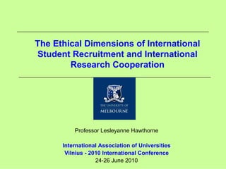 The Ethical Dimensions of International
Student Recruitment and International
        Research Cooperation




          Professor Lesleyanne Hawthorne

      International Association of Universities
       Vilnius - 2010 International Conference
                   24-26 June 2010
 