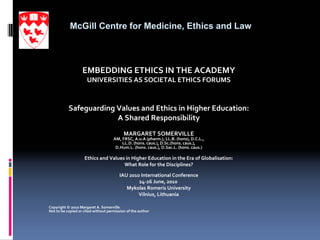 McGill Centre for Medicine, Ethics and Law



                   EMBEDDING ETHICS IN THE ACADEMY
                      UNIVERSITIES AS SOCIETAL ETHICS FORUMS  



           Safeguarding Values and Ethics in Higher Education: 
                        A Shared Responsibility 
                                           MARGARET SOMERVILLE
                                     AM, FRSC, A.u.A (pharm.), LL.B. (hons), D.C.L., 
                                         LL.D. (hons. caus.), D.Sc.(hons. caus.), 
                                      D.Hum.L. (hons. caus.), D.Sac.L. (hons. caus.)

                    Ethics and Values in Higher Education in the Era of Globalisation: 
                                     What Role for the Disciplines?

                                        IAU 2010 International Conference
                                                24‐26 June, 2010
                                           Mykolas Romeris University
                                                Vilnius, Lithuania

Copyright © 2010 Margaret A. Somerville
Not to be copied or cited without permission of the author
 