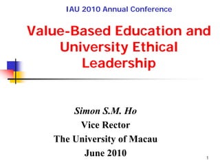 IAU 2010 Annual Conference


Value-Based Education and
    University Ethical
       Leadership


       Simon S.M. Ho
        Vice Rector
   The University of Macau
         June 2010                1
 