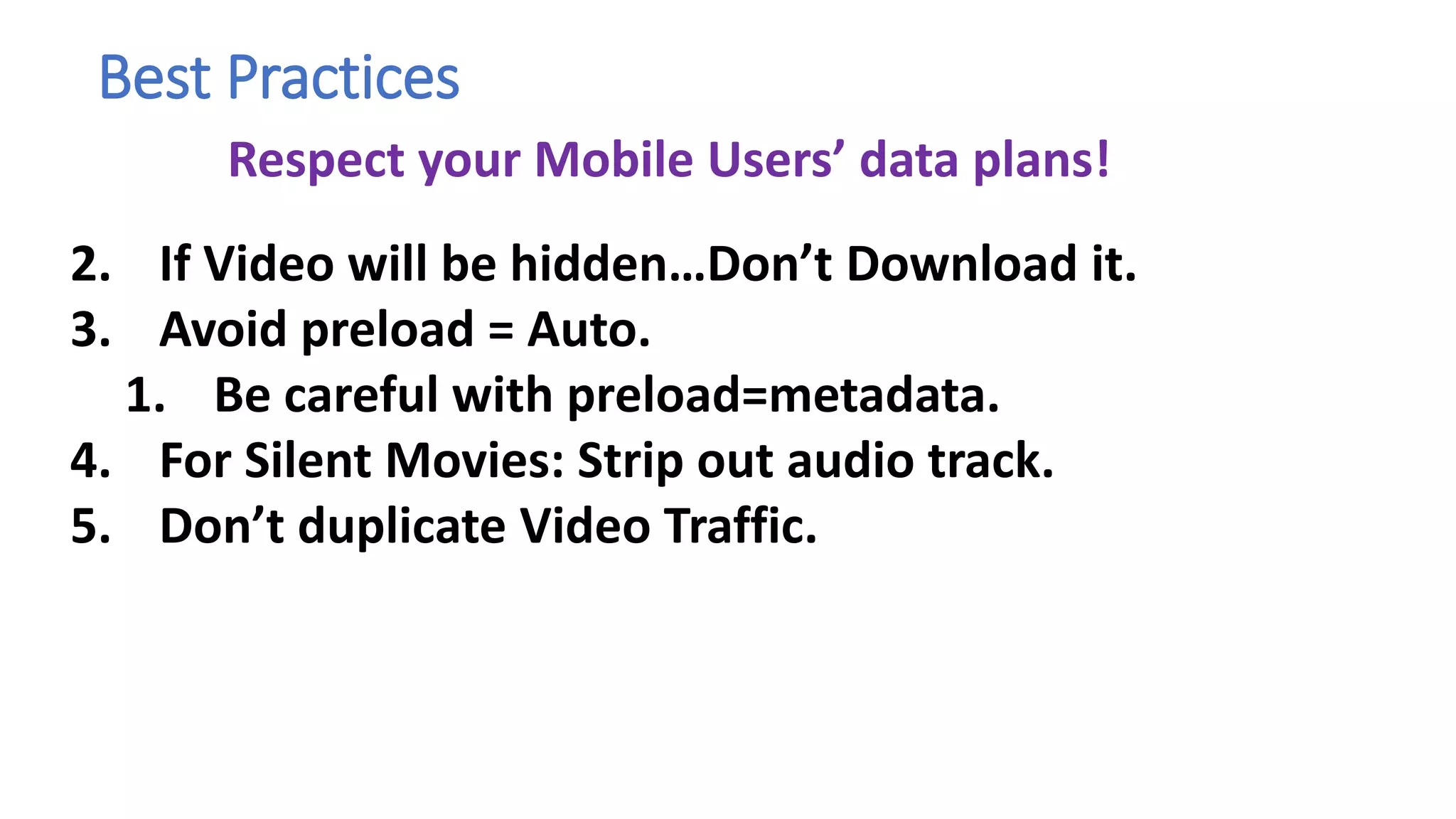 Best Practices
1.
2. If Video will be hidden…Don’t Download it.
3. Avoid preload = Auto.
1. Be careful with preload=metadata.
4. For Silent Movies: Strip out audio track.
5. Don’t duplicate Video Traffic.
Respect your Mobile Users’ data plans!
 