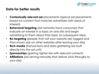 Data for better results

• Contextually relevant ad placements (typical ad placements
  based on content that matches advertisers with areas of
  interest)
• Behavioral targeting (ad networks track consumers that
  indicate an interest in a topic on one site and begin
  advertising to them about that topic on subsequent sites)
• Re-targeting (people that visit your website are tagged and
  then shown ads on other websites after leaving your site)
• Rich-media (transactions and data gathering are built
  directly into the ad unit)
• Sponsorships (gaining tighter ties with relevant content)
• Affiliations (ad serving networks that deliver click-throughs to
  your site)
 
