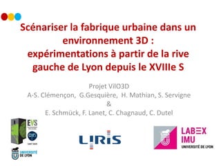 Scénariser la fabrique urbaine dans un
environnement 3D :
expérimentations à partir de la rive
gauche de Lyon depuis le XVIIIe S
Projet VilO3D
A-S. Clémençon, G.Gesquière, H. Mathian, S. Servigne
&
E. Schmück, F. Lanet, C. Chagnaud, C. Dutel
 