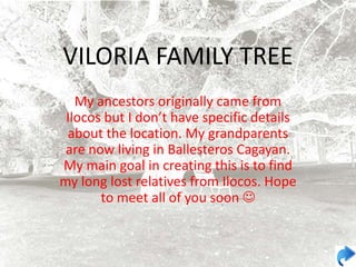VILORIA FAMILY TREE
   My ancestors originally came from
 Ilocos but I don’t have specific details
 about the location. My grandparents
 are now living in Ballesteros Cagayan.
My main goal in creating this is to find
my long lost relatives from Ilocos. Hope
       to meet all of you soon 
 