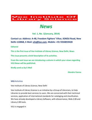 News
Vol. 1, No. 1(January, 2014)
Contact us: Address: A-48, Freedom Fighters’ Vihar, IGNOU Road, New
Delhi-110068, E-Mail: vils@live.com. Mobile: +91 9350859428
Editorial
This is the first issue of Vee Institute of Library Science, New Delhi, News.
This issue presents a brief description of its activities.
From the next issue we are introducing a column in which your views regarding
VILS News will be published.
Kindly send us by E-Mail
Jitendra Varma
VILS Activities
Vee Institute of Library Science, New Delhi
Vee Institute of Library Science is an initiative by a Group of Librarians, to help
Libraries to provide best services to users. We are concerned with their technical
services, application of international standards for cataloging and classification.
We have already developed a Library Software, with eGovernance, Web.2.00 and
Library.2.00 tools.
VILS is engaged in
 