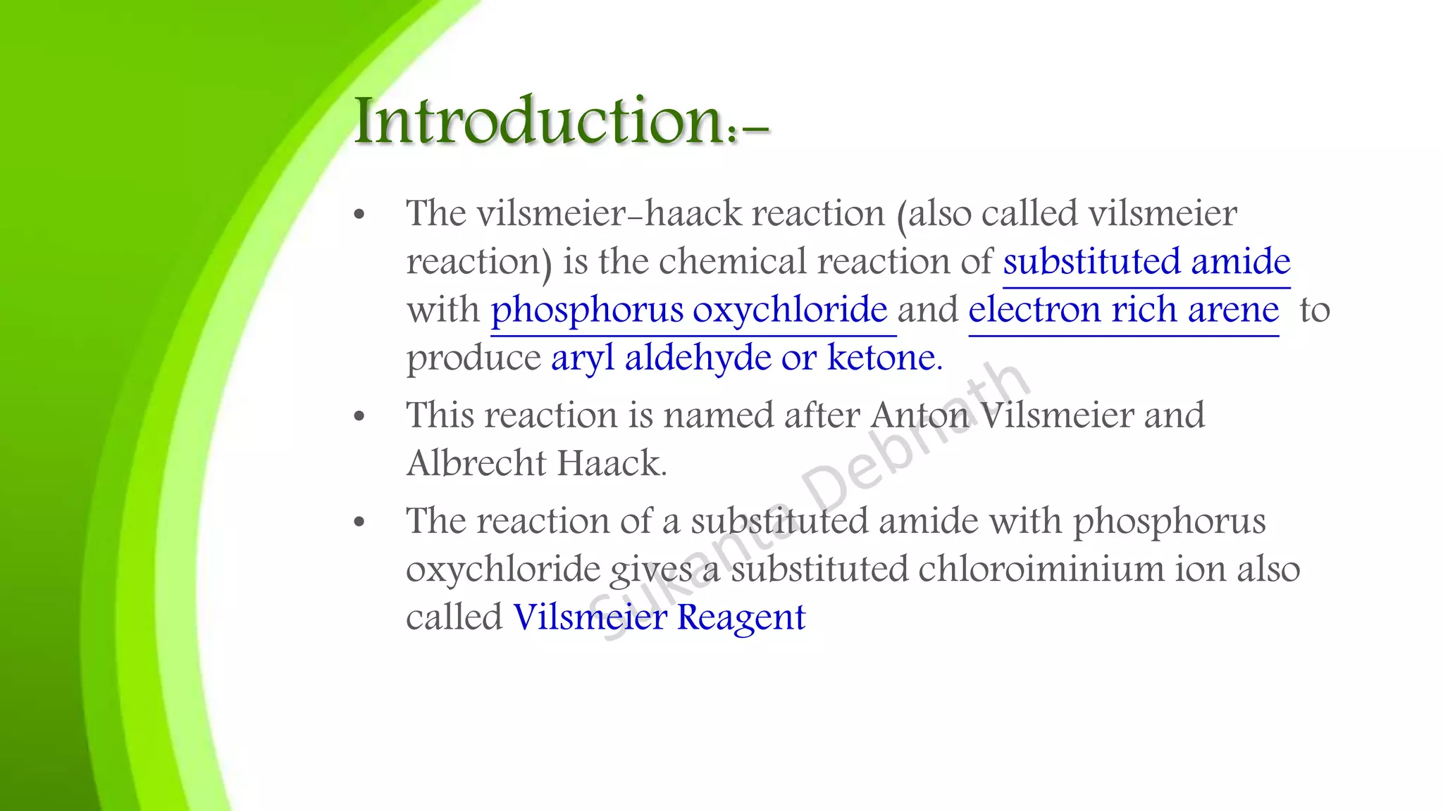 Introduction:-
• The vilsmeier-haack reaction (also called vilsmeier
reaction) is the chemical reaction of substituted amide
with phosphorus oxychloride and electron rich arene to
produce aryl aldehyde or ketone.
• This reaction is named after Anton Vilsmeier and
Albrecht Haack.
• The reaction of a substituted amide with phosphorus
oxychloride gives a substituted chloroiminium ion also
called Vilsmeier Reagent
 
