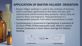 APPLICATION OF BAEYER-VILLIGER OXIDATION
› Baeyer-Villiger oxidation is used in the synthesis of lactones,
which contribute significantly to the flavor of fruits, and
unfermented and fermented dairy products. Hence, they are
used for flavor and fragrance. Polycaprolactone is a
biodegradable polyester from which polyurethane is made.
› Cyclohexanone is converted to Caprolactone in presence of
CF3CO3H-TFPAA (Trifluoroperacetic acid). Which is used in
diuretics,Treatment in heart failure and high B.P.,Reduce
Swelling.
Cyclohexanone Caprolactone
 