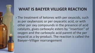 WHAT IS BAEYER VILLIGER REACTION
› The treatment of ketones with per oxyacids, such
as per oxybenzoic or per oxyacetic acid, or with
other per oxy compounds in the presence of acid
catalysts, gives carboxylic esters by ‘‘insertion’’ of
oxygen and the carboxylic acid parent of the per
oxyacid as a by-product. The reaction is called the
Baeyer–Villiger rearrangement
 