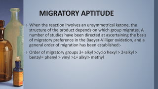 MIGRATORY APTITUDE
› When the reaction involves an unsymmetrical ketone, the
structure of the product depends on which group migrates. A
number of studies have been directed at ascertaining the basis
of migratory preference in the Baeyer-Villiger oxidation, and a
general order of migration has been established:-
› Order of migratory groups 3∘ alkyl >cyclo hexyl > 2∘alkyl >
benzyl= phenyl > vinyl >1∘ alkyl> methyl
 