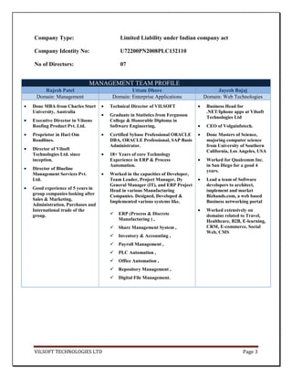 Company Type:                       Limited Liability under Indian company act

Company Identity No:                U72200PN2008PLC132110

No of Directors:                    07


                           MANAGEMENT TEAM PROFILE
    Rajesh Patel                         Uttam Dhore                          Jayesh Bajaj
 Domain: Management              Domain: Enterprise Applications         Domain: Web Technologies
Done MBA from Charles Sturt     Technical Director of VILSOFT             Business Head for
University, Australia                                                     .NET/Iphone apps at Vilsoft
                                Graduate in Statistics from Fergusson     Technologies Ltd
Executive Director in Vilsons   College & Honorable Diploma in
Roofing Product Pvt. Ltd.       Software Engineering,                     CEO of Volgainfotech.
Proprietor in Hari Om           Certified Sybase Professional ORACLE      Done Masters of Science,
Roadlines.                      DBA, ORACLE Professional, SAP Basis       majoring computer science
                                Administrator.                            from University of Southern
Director of Vilsoft                                                       California, Los Angeles, USA
Technologies Ltd. since         18+ Years of core Technology
inception.                      Experience in ERP & Process               Worked for Qualcomm Inc.
                                Automation.                               in San Diego for a good 4
Director of Blueline                                                      years.
Management Services Pvt.        Worked in the capacities of Developer,
Ltd.                            Team Leader, Project Manager, Dy          Lead a team of Software
                                General Manager (IT), and ERP Project     developers to architect,
Good experience of 5 years in   Head in various Manufacturing             implement and market
group companies looking after   Companies. Designed, Developed &          Bizhands.com, a web based
Sales & Marketing,              Implemented various systems like.         Business networking portal
Administration, Purchases and
International trade of the                                                Worked extensively on
group.                             ERP (Process & Discrete               domains related to Travel,
                                    Manufacturing ) ,                     Healthcare, B2B, E-learning,
                                   Share Management System ,             CRM, E-commerce, Social
                                                                          Web, CMS
                                   Inventory & Accounting ,
                                   Payroll Management ,
                                   PLC Automation ,
                                   Office Automation ,
                                   Repository Management ,
                                   Digital File Management.




VILSOFT TECHNOLOGIES LTD                                                                   Page 3
 