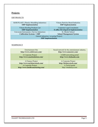 Projects:

ERP PROJECTS

  KOSI PLAST ( Plastics Mouldling Industries)             Vilsons Particles Board Industries
          ERP Implementation                                   ERP Implementation
         Vilsons Roofing Products Ltd                           Corporate Legal Consultants
             ERP Implementation                           E-office Developed & Implementation
   Universals Instruments ( Service Industries)                      St. Michel School
         Calibration Systems + ERP                             School Management System
                                 Ganesh Industries ( on going Project)
                                        ERP Implementation


WEBPROJECT

                  Entertainment Site                  Social network for the entertainment industry.
            http://www.celebwears.com/                       http://www.musester.com/
             A Corporate Project                                A B2B networking portal
         http://www.mastisolutions.com/                        http://www.bizhands.com

                 A Finance Project                               A Corporate Project
         http://www.myfuturestock.com/                        http://birdseyetech.com/
               A Corporate Project                                   A Travel portal
        http://www.intellexmarketing.com/                         http://oneduniya.com




VILSOFT TECHNOLOGIES LTD                                                                       Page 5
 