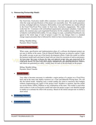 A. Outsourcing Partnership Model:

      Fixed Price Model

          Our fixed time, fixed price model offers customers a low-risk option and can be employed
          when the scope and specifications of the project are reasonably clear. This model guarantees
          on-time, on-budget delivery of projects. Deliverables, Costs and Timelines are clearly defined
          in the Fixed Time/Fixed Price model. In fixed time, fixed-price engagements. This model
          works best for - Customers with well-defined requirements and project schedules. Under this
          option, the customer pays a pre-negotiated fixed price for the complete project, which in turn
          is linked to well-defined deliverables. For any change in scope, a predefined fixed hourly rate
          agreed at the initial stage of start of project is paid. For any changes there is a standard
          change request procedure that is followed for which we have structured processes in place.

          Billing: Monthly billing
          Payment: Direct Transfer

      Time and Material Model

          When scope, specification and implementation plans of a software development project are
          not easy to define at the outset, Time & Material Model becomes an attractive option. Under
          this model, you pay as per use of the hourly development efforts. Under this model we define
          the business model and work hand in hand with our client for execution of end-to-end project.
          At times once the scope is frozen the time and material project also gets converted to the
          fixed price model. We have very strict project management and reporting practices whereby
          task sheets are generated on a daily / weekly basis for each of the developer on the project.

          Billing: Monthly billing
          Payment: Direct Transfer

      Hybrid Model

          Very often it becomes necessary to undertake a major portion of a project on a Fixed Price
          basis and at the same time deploy resources on a Time and Materials Pricing basis. We call
          this the hybrid model. Adopting such a model enables the client to maximize their budgets
          without compromising any aspect of the project itself. Needless to mention, that this model
          too can be Onsite, Offsite, Offshore or any combination of the same. This model is used when
          client wishes to work on fixed price model and when the project scope is not detailed enough
          to enable us to estimate the effort with accuracy. Based on the initial concept note we define a
          short initial.

B. Technology Partner


C. Consultants Partner




VILSOFT TECHNOLOGIES LTD                                                                          Page 6
 