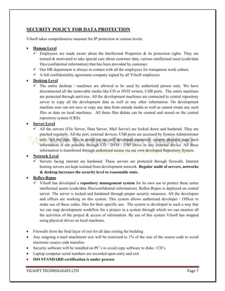 SECURITY POLICY FOR DATA PROTECTION
Vilsoft takes comprehensive measure for IP protection at various levels.

    Human Level
     Employees are made aware about the Intellectual Properties & its protection rights. They are
       trained & motivated to take special care about customer data, various intellectual asset (code/data
       files/confidential information) that has been provided by customer.
     Our HR department is always in contact with all the employees for transparent work culture.
     A full confidentiality agreement company signed by all Vilsoft employees
    Desktop Level
     The entire desktop / machines are allowed to be used by authorized person only. We have
       disconnected all the removable media like CD or DVD writers, USB ports. The entire machines
       are protected through antivirus. All the development machines are connected to central repository
       server to copy all the development data as well as any other information. On development
       machine user can not save or copy any data from outside media as well as cannot create any such
       files or data on local machines. All these files &data can be created and stored on the central
       repository system (CRS).
    Server Level
     All the servers (File Server, Data Server, Mail Server) are locked down and hardered. They are
       patched regularly. All the port, external devices, USB ports are accessed by System Administrator
       only. All the data, files is stored on our self developed repository system, physical copy such
       information is not possible through CD / DVD / USP Drive or any external device. All these
       information is transferred through authorized access via our own developed Repository System.
    Network Level
     Servers facing internet are hardened. These servers are protected through firewalls. Internet
       hosting servers are kept isolated from development network. Regular audit of servers, networks
       & desktop increases the security level to reasonable state.
    Reflex-Repos
     Vilsoft has developed a repository management system for its own use to protect these entire
       intellectual assets (code/data files/confidential information). Reflex-Repos is deployed on central
       server. The server is locked and hardened through proper security measures. All the developers
       and offices are working on this system. This system allows authorized developer / Officer to
       make use of these codes, files for their specific use. The system is developed in such a way that
       we can map development workflow for a project in a system through which we can monitor all
       the activities of the project & access of information. By use of this system Vilsoft has stopped
       using physical drives on local machines.

    Firewalls form the final layer of exit for all data exiting the building
    Any outgoing e-mail attachment size will be restricted to 1% of the size of the source code to avoid
    electronic source code transfers
    Security software will be installed on PC’s to avoid copy software to disks / CD’s
    Laptop computer serial numbers are recorded upon entry and exit
    ISO STANDARD certification is under process

VILSOFT TECHNOLOGIES LTD                                                                          Page 7
 