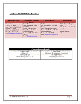 ADDRESS AND CONTACT DETAILS


    Registered Office:           Development & Support            Support Office:                Branch Office
                                        Center:
Vilsons Tower,                  Fusion Park,                B-205,                          70 Juhu Supreme Shopping
1220/47, „E‟ Ward,              Sant Dnyaneshwar Nagar      Om Shiv Sudama Co-Op Hsg        centre,
Opp – Popatrao Jagdale Hall,    (MHADA),                    Society,                        Gulmohar Cross Road No. 9,
Kolhapur – 416 008              Ajmera Road, Morwadi,       Aayre Road, Dombivali East,     J.V.P.D.
Ph No: +91 231 2527667          Pimpri Pune – 411018        Dombivali, Mumbai – 421 201     Scheme,
Fax : +91 231 2527670           Maharashtra India           Maharashtra India               Mumbai - 400049,
Email: Kolhapur@vilsoft.co.in   Tel No: +91 20 27464120 /   Ph No: +91-9503248822           India.
                                3062213                     Email: bonney.m@vilsoft.co.in
                                Email: Pune@vilsoft.co.in




                                             Contact Person Details
                         Uttam Dhore                                         Toms John
                          (Director)                              (Business Development Executive)
                        +919922929128                                      +919922909188
                   uttam.dhore@vilsoft.co.in                           toms.john@vilsoft.co.in




       VILSOFT TECHNOLOGIES LTD                                                                         Page 8
 