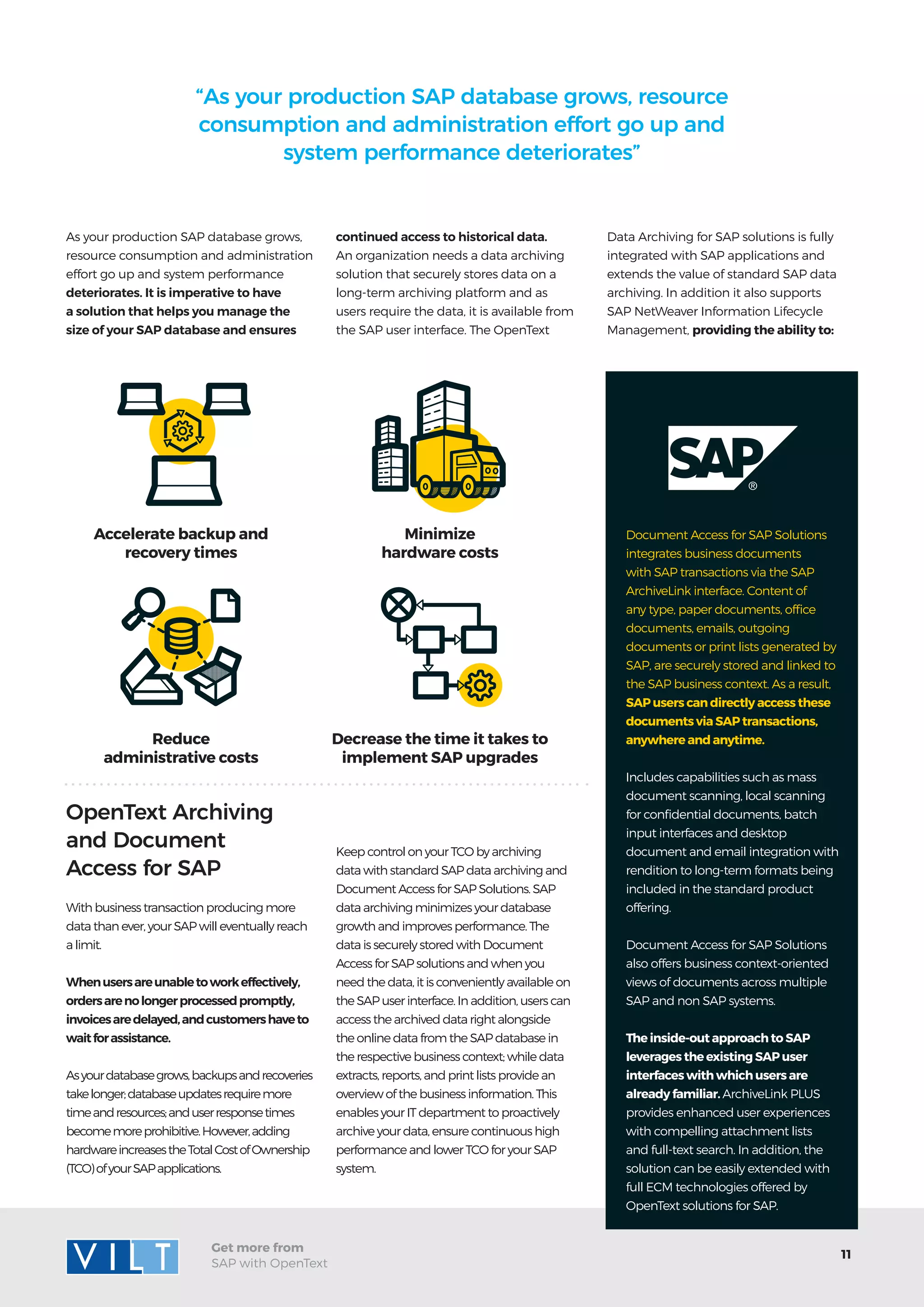 11
Get more from
SAP with OpenText
Minimize
hardware costs
Decrease the time it takes to
implement SAP upgrades
Accelerate backup and
recovery times
Reduce
administrative costs
With business transaction producing more
data than ever, your SAP will eventually reach
a limit.
Whenusersareunabletoworkeffectively,
ordersarenolongerprocessedpromptly,
invoicesaredelayed,andcustomershaveto
waitforassistance.
Asyourdatabasegrows,backupsandrecoveries
takelonger;databaseupdatesrequiremore
timeandresources;anduserresponsetimes
becomemoreprohibitive.However,adding
hardwareincreasestheTotalCostofOwnership
(TCO)ofyourSAPapplications.
As your production SAP database grows,
resource consumption and administration
effort go up and system performance
deteriorates. It is imperative to have
a solution that helps you manage the
size of your SAP database and ensures
OpenText Archiving
and Document
Access for SAP
“As your production SAP database grows, resource
consumption and administration effort go up and
system performance deteriorates”
Document Access for SAP Solutions
integrates business documents
with SAP transactions via the SAP
ArchiveLink interface. Content of
any type, paper documents, office
documents, emails, outgoing
documents or print lists generated by
SAP, are securely stored and linked to
the SAP business context. As a result,
SAP users can directly access these
documents via SAP transactions,
anywhere and anytime.
Includes capabilities such as mass
document scanning, local scanning
for confidential documents, batch
input interfaces and desktop
document and email integration with
rendition to long-term formats being
included in the standard product
offering.
Document Access for SAP Solutions
also offers business context-oriented
views of documents across multiple
SAP and non SAP systems.
The inside-out approach to SAP
leverages the existing SAP user
interfaces with which users are
already familiar. ArchiveLink PLUS
provides enhanced user experiences
with compelling attachment lists
and full-text search. In addition, the
solution can be easily extended with
full ECM technologies offered by
OpenText solutions for SAP.
continued access to historical data.
An organization needs a data archiving
solution that securely stores data on a
long-term archiving platform and as
users require the data, it is available from
the SAP user interface. The OpenText
Keep control on your TCO by archiving
data with standard SAP data archiving and
Document Access for SAP Solutions. SAP
data archiving minimizes your database
growth and improves performance. The
data is securely stored with Document
Access for SAP solutions and when you
need the data, it is conveniently available on
the SAP user interface. In addition, users can
access the archived data right alongside
the online data from the SAP database in
the respective business context; while data
extracts, reports, and print lists provide an
overview of the business information. This
enables your IT department to proactively
archive your data, ensure continuous high
performance and lower TCO for your SAP
system.
Data Archiving for SAP solutions is fully
integrated with SAP applications and
extends the value of standard SAP data
archiving. In addition it also supports
SAP NetWeaver Information Lifecycle
Management, providing the ability to:
 