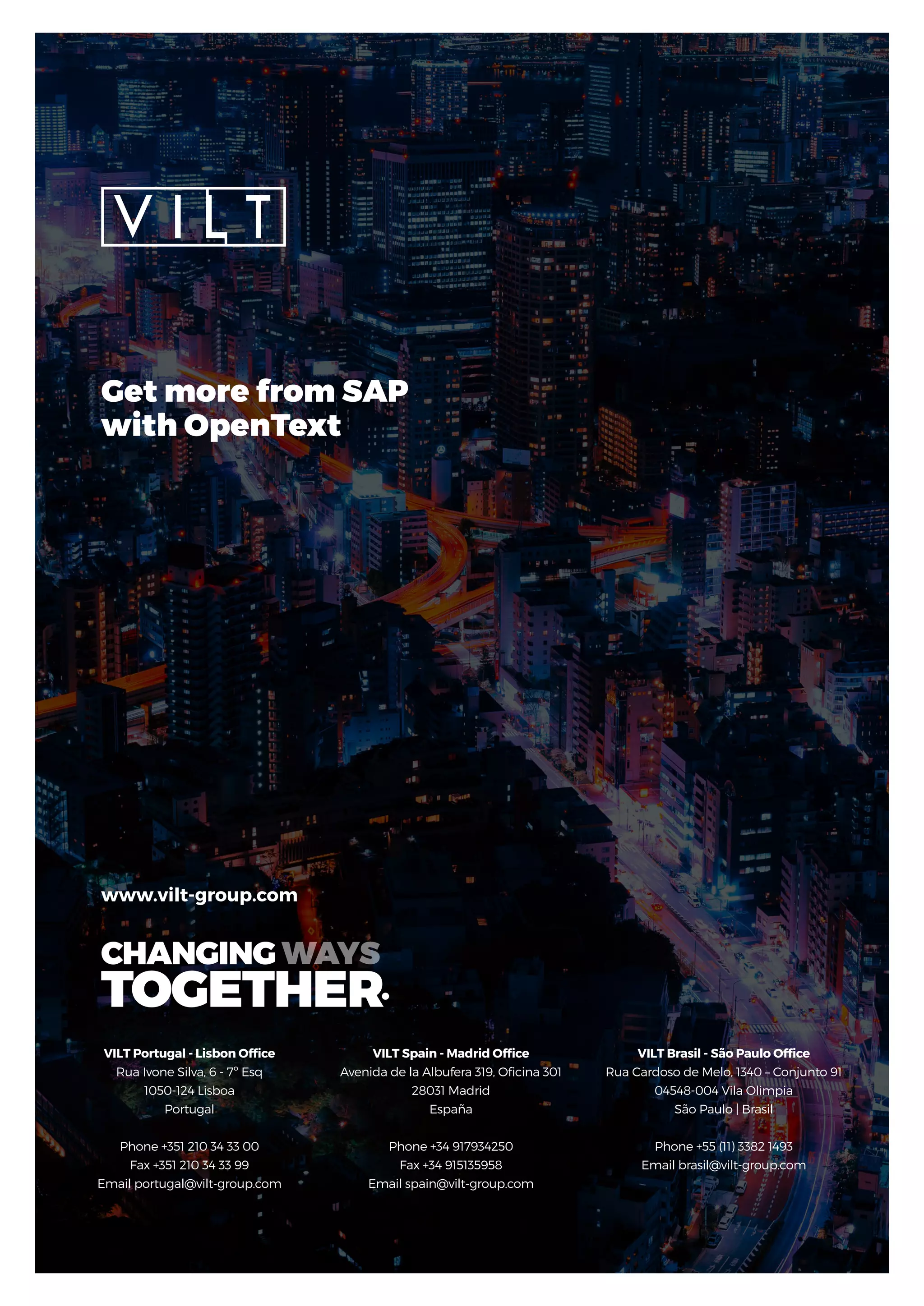 VILT Portugal - Lisbon Office
Rua Ivone Silva, 6 - 7º Esq
1050-124 Lisboa
Portugal
Phone +351 210 34 33 00
Fax +351 210 34 33 99
Email portugal@vilt-group.com
www.vilt-group.com
VILT Spain - Madrid Office
Avenida de la Albufera 319, Oficina 301
28031 Madrid
España
Phone +34 917934250
Fax +34 915135958
Email spain@vilt-group.com
VILT Brasil - São Paulo Office
Rua Cardoso de Melo, 1340 – Conjunto 91
04548-004 Vila Olimpia
São Paulo | Brasil
Phone +55 (11) 3382 1493
Email brasil@vilt-group.com
Get more from SAP
with OpenText
 