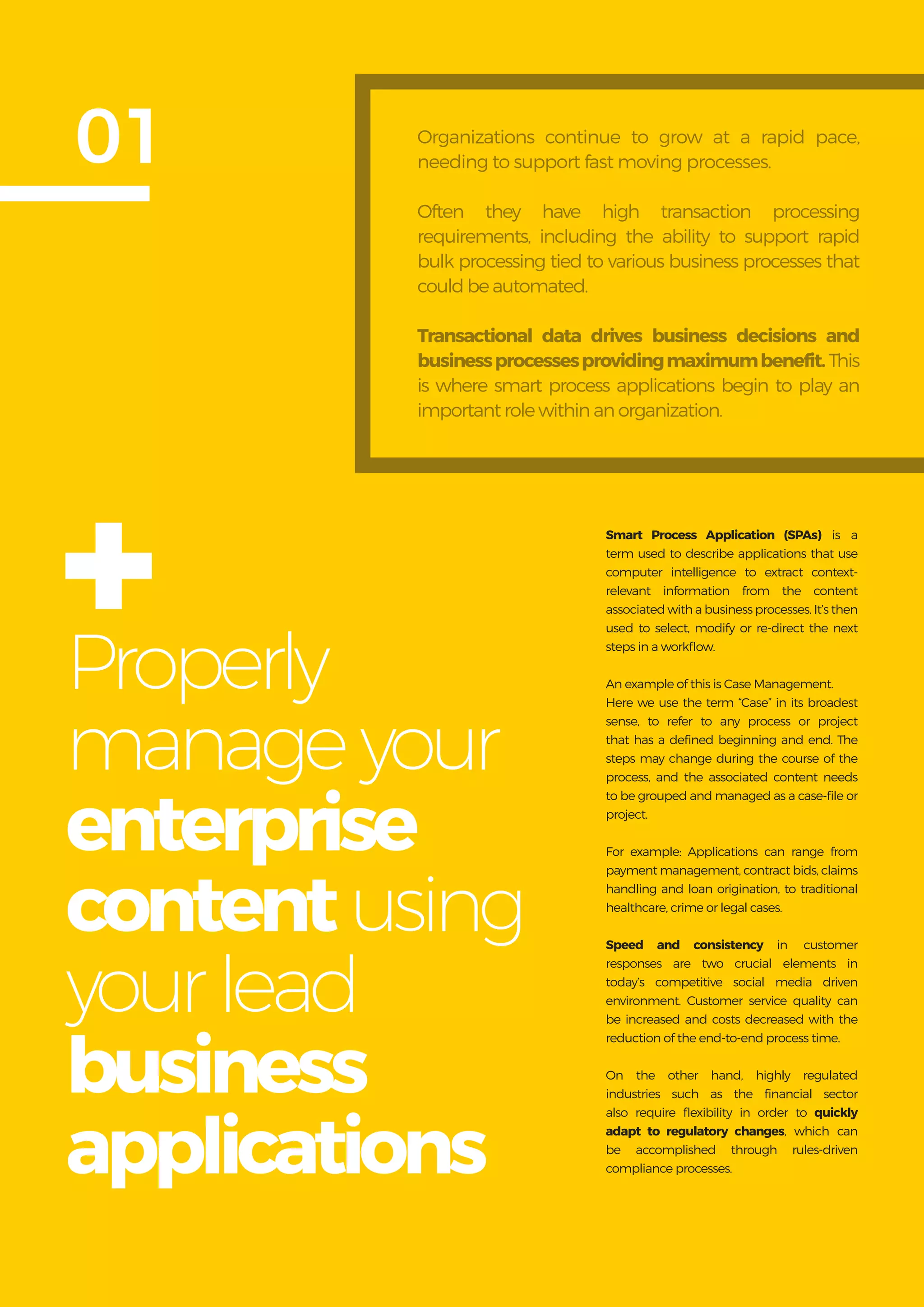 Get more from
SAP with OpenText
6
Properly
manageyour
enterprise
contentusing
yourlead
business
applications
01
Smart Process Application (SPAs) is a
term used to describe applications that use
computer intelligence to extract context-
relevant information from the content
associated with a business processes. It’s then
used to select, modify or re-direct the next
steps in a workflow.
An example of this is Case Management.
Here we use the term “Case” in its broadest
sense, to refer to any process or project
that has a defined beginning and end. The
steps may change during the course of the
process, and the associated content needs
to be grouped and managed as a case-file or
project.
For example: Applications can range from
payment management, contract bids, claims
handling and loan origination, to traditional
healthcare, crime or legal cases.
Speed and consistency in customer
responses are two crucial elements in
today’s competitive social media driven
environment. Customer service quality can
be increased and costs decreased with the
reduction of the end-to-end process time.
On the other hand, highly regulated
industries such as the financial sector
also require flexibility in order to quickly
adapt to regulatory changes, which can
be accomplished through rules-driven
compliance processes.
Organizations continue to grow at a rapid pace,
needing to support fast moving processes.
Often they have high transaction processing
requirements, including the ability to support rapid
bulk processing tied to various business processes that
could be automated.
Transactional data drives business decisions and
businessprocessesprovidingmaximumbenefit.This
is where smart process applications begin to play an
important role within an organization.
+
 