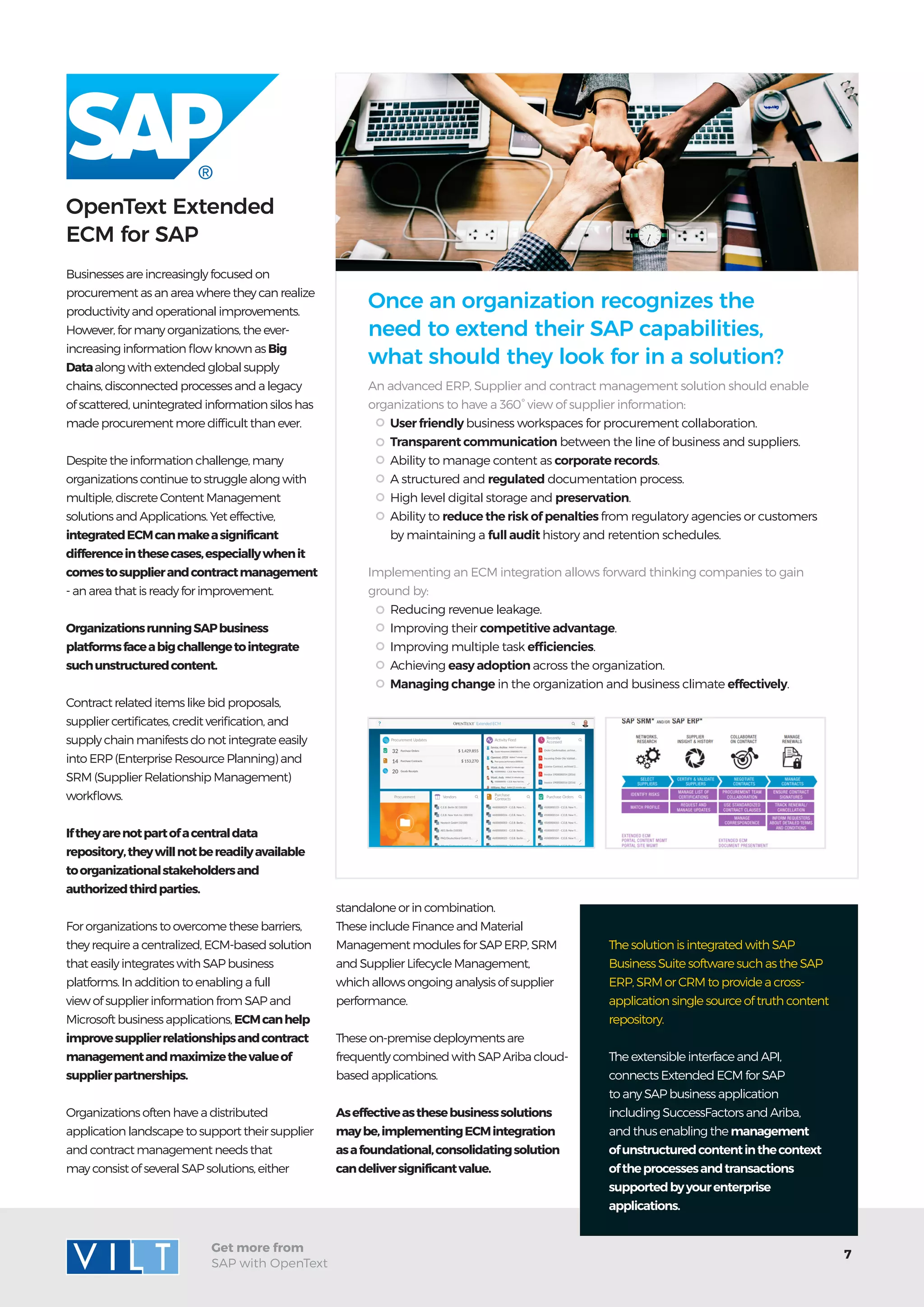 7
Get more from
SAP with OpenText
Businesses are increasingly focused on
procurement as an area where they can realize
productivity and operational improvements.
However, for many organizations, the ever-
increasing information flow known as Big
Dataalong with extended global supply
chains, disconnected processes and a legacy
of scattered, unintegrated information silos has
made procurement more difficult than ever.
Despite the information challenge, many
organizations continue to struggle along with
multiple, discrete Content Management
solutions and Applications. Yet effective,
integratedECMcanmakeasignificant
differenceinthesecases,especiallywhenit
comestosupplierandcontractmanagement
- an area that is ready for improvement.
OrganizationsrunningSAPbusiness
platformsfaceabigchallengetointegrate
suchunstructuredcontent.
Contract related items like bid proposals,
supplier certificates, credit verification, and
supply chain manifests do not integrate easily
into ERP (Enterprise Resource Planning) and
SRM (Supplier Relationship Management)
workflows.
Iftheyarenotpartofacentraldata
repository,theywillnotbereadilyavailable
toorganizationalstakeholdersand
authorizedthirdparties.
For organizations to overcome these barriers,
they require a centralized, ECM-based solution
that easily integrates with SAP business
platforms. In addition to enabling a full
view of supplier information from SAP and
Microsoft business applications, ECMcanhelp
improvesupplierrelationshipsandcontract
managementandmaximizethevalueof
supplierpartnerships.
Organizations often have a distributed
application landscape to support their supplier
and contract management needs that
may consist of several SAP solutions, either
OpenText Extended
ECM for SAP
standalone or in combination.
These include Finance and Material
Management modules for SAP ERP, SRM
and Supplier Lifecycle Management,
which allows ongoing analysis of supplier
performance.
These on-premise deployments are
frequentlycombinedwithSAPAriba cloud-
based applications.
Aseffectiveasthesebusinesssolutions
maybe,implementingECMintegration
asafoundational,consolidatingsolution
candeliversignificantvalue.
An advanced ERP, Supplier and contract management solution should enable
organizations to have a 360° view of supplier information:
Implementing an ECM integration allows forward thinking companies to gain
ground by:
User friendly business workspaces for procurement collaboration.
Transparent communication between the line of business and suppliers.
Ability to manage content as corporate records.
A structured and regulated documentation process.
High level digital storage and preservation.
Ability to reduce the risk of penalties from regulatory agencies or customers
by maintaining a full audit history and retention schedules.
Reducing revenue leakage.
Improving their competitive advantage.
Improving multiple task efficiencies.
Achieving easy adoption across the organization.
Managing change in the organization and business climate effectively.
Once an organization recognizes the
need to extend their SAP capabilities,
what should they look for in a solution?
The solution is integrated with SAP
Business Suite software such as the SAP
ERP, SRM or CRM to provide a cross-
application single source of truth content
repository.
The extensible interface and API,
connects Extended ECM for SAP
to any SAP business application
including SuccessFactors and Ariba,
and thus enabling the management
ofunstructuredcontentinthecontext
oftheprocessesandtransactions
supportedbyyourenterprise
applications.
 